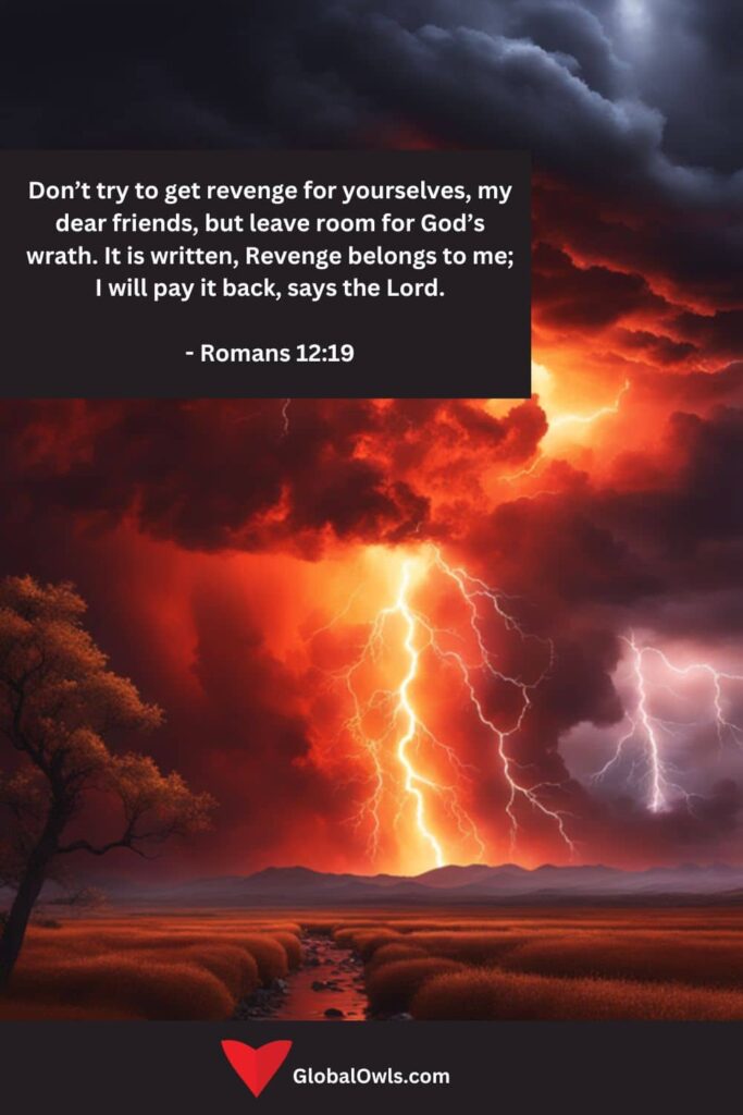 Anger Quotes Don’t try to get revenge for yourselves, my dear friends, but leave room for God’s wrath. It is written, Revenge belongs to me; I will pay it back, says the Lord. - Romans 1219