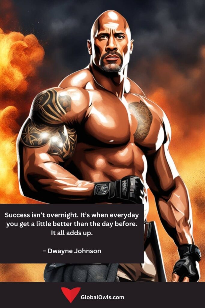 Success Quotes Success isn’t overnight. It’s when everyday you get a little better than the day before. It all adds up. – Dwayne Johnson