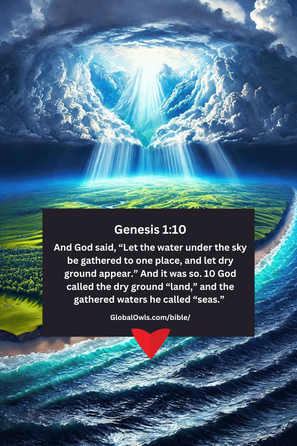Genesis 1-10 And God said, “Let the water under the sky be gathered to one place, and let dry ground appear.” And it was so. 10 God called the dry ground “land,” and the gathered waters he called