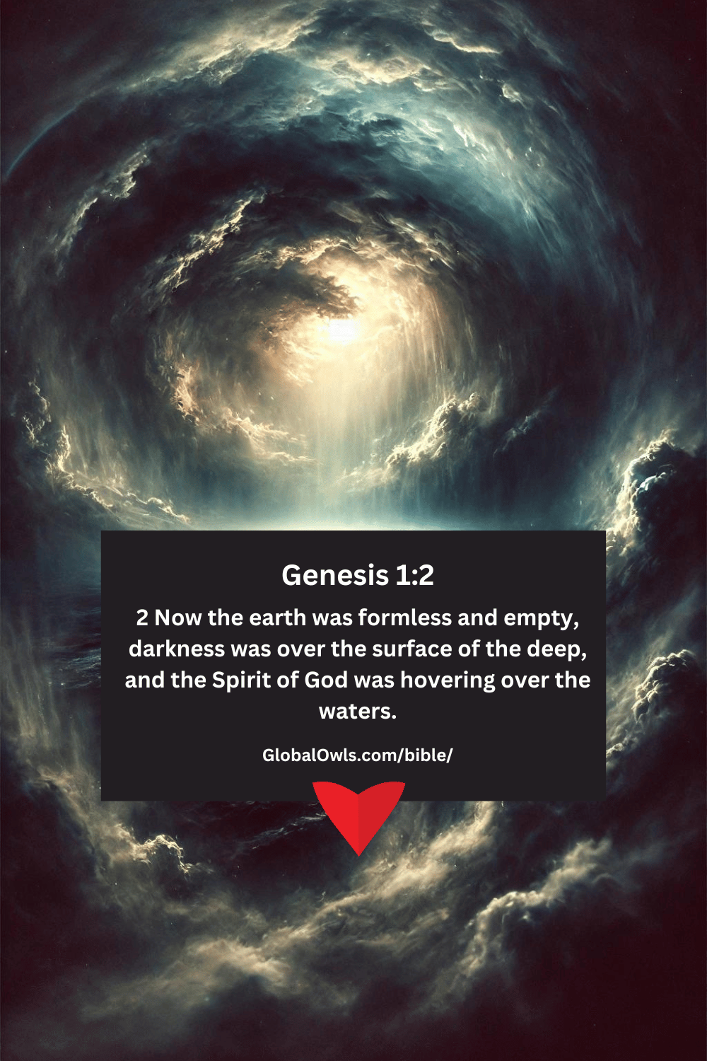 Genesis 1-2 2 Now the earth was formless and empty, darkness was over the surface of the deep, and the Spirit of God was hovering over the waters.
